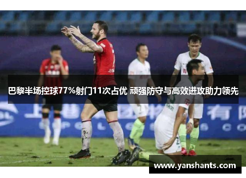 巴黎半场控球77%射门11次占优 顽强防守与高效进攻助力领先